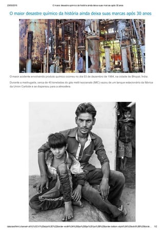 23/03/2015 O maior desastre químico da história ainda deixa suas marcas após 30 anos
data:text/html;charset=utf­8,%3Ch1%20style%3D%22border­width%3A%200px%200px%201px%3B%20border­bottom­style%3A%20solid%3B%20borde… 1/2
O maior desastre químico da história ainda deixa suas marcas após 30 anos
O maior acidente envolvendo produto químico ocorreu no dia 03 de dezembro de 1984, na cidade de Bhopal, Índia.
Durante a madrugada, cerca de 40 toneladas do gás metil­isocianato (MIC) vazou de um tanque estacionário da fábrica
da Union Carbide e se dispersou para a atmosfera.
 
 
 