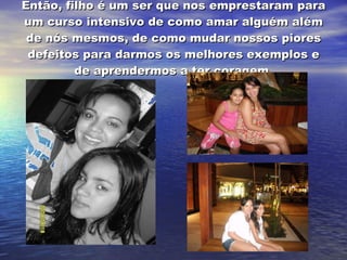 Então, filho é um ser que nos emprestaram para um curso intensivo de como amar alguém além de nós mesmos, de como mudar nossos piores defeitos para darmos os melhores exemplos e de aprendermos a ter coragem. 