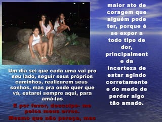 Isto mesmo! Ser pai ou mãe é o maior ato de coragem que alguém pode ter, porque é se expor a todo tipo de dor, principalmente da incerteza de estar agindo corretamente e do medo de perder algo tão amado. Um dia sei que cada uma vai pro seu lado, seguir seus próprios caminhos, realizarem seus  sonhos, mas pra onde quer que vá, estarei sempre aqui, para amá-las E por favor, desculpe- me pelos meus erros. Mesmo que não pareça, mas vocês são importante para mim !!! 