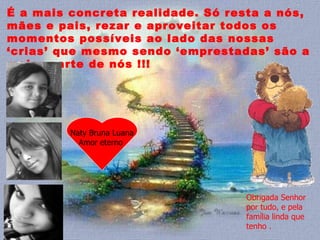 É a mais concreta realidade. Só resta a nós, mães e pais, rezar e aproveitar todos os momentos possíveis ao lado das nossas ‘crias’ que mesmo sendo ‘emprestadas’ são a maior parte de nós !!!  Naty Bruna Luana Amor eterno  Obrigada Senhor por tudo, e pela família linda que tenho . 