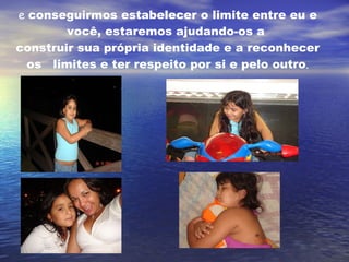 e  conseguirmos estabelecer o limite entre eu e você, estaremos ajudando-os a  construir sua própria identidade e a reconhecer os   limites e ter respeito por si e pelo outro . 