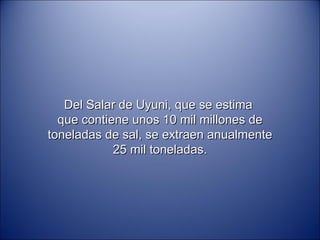 Del Salar de Uyuni, que se estima  que contiene unos 10 mil millones de toneladas de sal, se extraen anualmente 25 mil toneladas. 