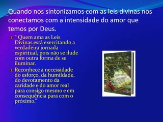 Quando nos sintonizamos com as leis divinas nos
conectamos com a intensidade do amor que
temos por Deus.
“ Quem ama as Leis
Divinas está exercitando a
verdadeira jornada
espiritual, pois não se ilude
com outra forma de se
iluminar.
Reconhece a necessidade
do esforço, da humildade,
do devotamento da
caridade e do amor real
para consigo mesmo e em
consequência para com o
próximo.”

 