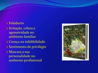 Felisberto
Irritação, cólera e
agressividade no
ambiente familiar
Crença na infalibilidade
Sentimento de privilégio
Mascara a sua
personalidade no
ambiente profissional

 
