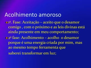 Acolhimento amoroso
1ª. Fase: Aceitação – aceito que o desamor
comigo , com o próximo e as leis divinas está
ainda presente em meu comportamento;
2ª fase: Acolhimento – acolho o desamor
porque é uma energia criada por mim, mas
ao mesmo tempo ferramenta que
saberei transformar em luz;

 