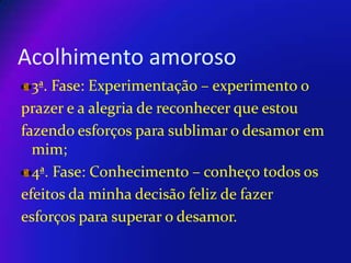Acolhimento amoroso
3ª. Fase: Experimentação – experimento o
prazer e a alegria de reconhecer que estou
fazendo esforços para sublimar o desamor em
mim;
4ª. Fase: Conhecimento – conheço todos os
efeitos da minha decisão feliz de fazer
esforços para superar o desamor.

 