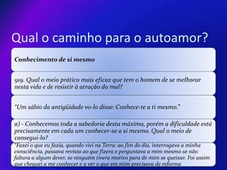 Qual o caminho para o autoamor?
Conhecimento de si mesmo
919. Qual o meio prático mais eficaz que tem o homem de se melhorar
nesta vida e de resistir à atração do mal?
“Um sábio da antigüidade vo-lo disse: Conhece-te a ti mesmo.”

a) - Conhecemos toda a sabedoria desta máxima, porém a dificuldade está
precisamente em cada um conhecer-se a si mesmo. Qual o meio de
consegui-lo?
“Fazei o que eu fazia, quando vivi na Terra: ao fim do dia, interrogava a minha
consciência, passava revista ao que fizera e perguntava a mim mesmo se não
faltara a algum dever, se ninguém tivera motivo para de mim se queixar. Foi assim
que cheguei a me conhecer e a ver o que em mim precisava de reforma

 