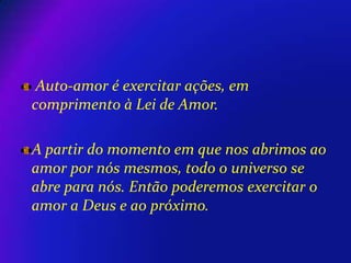 Auto-amor é exercitar ações, em
comprimento à Lei de Amor.
A partir do momento em que nos abrimos ao
amor por nós mesmos, todo o universo se
abre para nós. Então poderemos exercitar o
amor a Deus e ao próximo.

 