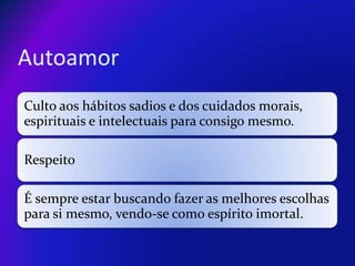 Autoamor
Culto aos hábitos sadios e dos cuidados morais,
espirituais e intelectuais para consigo mesmo.
Respeito

É sempre estar buscando fazer as melhores escolhas
para si mesmo, vendo-se como espírito imortal.

 