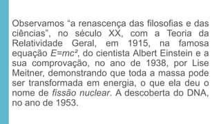 Observamos “a renascença das filosofias e das
ciências”, no século XX, com a Teoria da
Relatividade Geral, em 1915, na famosa
equação E=mc², do cientista Albert Einstein e a
sua comprovação, no ano de 1938, por Lise
Meitner, demonstrando que toda a massa pode
ser transformada em energia, o que ela deu o
nome de fissão nuclear. A descoberta do DNA,
no ano de 1953.
 