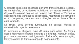 O planeta Terra está passando por uma transformação visceral.
As catástrofes, os acidentes individuais, as mortes coletivas, o
degelo das calotas polares, os desvios das placas tectônicas, a
descoberta das transações desonestas, mostrando os corruptos
e os corruptores, demonstram a direção que o planeta Terra
está tomando.
No Brasil, esse período tumultuado da política, mostra a
necessidade urgente de reforma.
O momento é chegado. Não dá mais para adiar. As forças
desse movimento refletem em tudo e em todos. Nenhum gesto,
por menor que seja, será ignorado. Todos nós, sem exceção,
fazemos parte da transformação do nosso planeta.
 