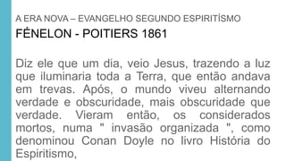 A ERA NOVA – EVANGELHO SEGUNDO ESPIRITÍSMO
FÉNELON - POITIERS 1861
Diz ele que um dia, veio Jesus, trazendo a luz
que iluminaria toda a Terra, que então andava
em trevas. Após, o mundo viveu alternando
verdade e obscuridade, mais obscuridade que
verdade. Vieram então, os considerados
mortos, numa " invasão organizada ", como
denominou Conan Doyle no livro História do
Espiritismo,
 