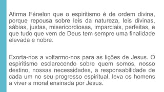 Afirma Fénelon que o espiritismo é de ordem divina,
porque repousa sobre leis da natureza, leis divinas,
sábias, justas, misericordiosas, imparciais, perfeitas, e
que tudo que vem de Deus tem sempre uma finalidade
elevada e nobre.
Exorta-nos a voltarmo-nos para as lições de Jesus. O
espiritismo esclarecendo sobre quem somos, nosso
destino, nossas necessidades, a responsabilidade de
cada um no seu progresso espiritual, leva os homens
a viver a moral ensinada por Jesus.
 
