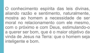 O conhecimento espírita das leis divinas,
aliando razão e sentimento, naturalmente,
mostra ao homem a necessidade de ser
moral no relacionamento com ele mesmo,
com o próximo e com Deus, estimulando-o
a querer ser bom, que é o maior objetivo da
vinda de Jesus na Terra: que o homem seja
inteligente e bom.
 