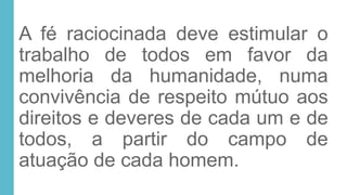 A fé raciocinada deve estimular o
trabalho de todos em favor da
melhoria da humanidade, numa
convivência de respeito mútuo aos
direitos e deveres de cada um e de
todos, a partir do campo de
atuação de cada homem.
 