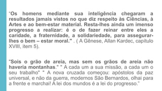 “Os homens mediante sua inteligência chegaram a
resultados jamais vistos no que diz respeito às Ciências, à
Artes e ao bem-estar material. Resta-lhes ainda um imenso
progresso a realizar: é o de fazer reinar entre eles a
caridade, a fraternidade, a solidariedade, para assegurar-
lhes o bem – estar moral." . ( A Gênese, Allan Kardec, capítulo
XVIII, item 5).
"Sois o grão de areia, mas sem os grãos de areia não
haveria montanhas." " A cada um a sua missão, a cada um o
seu trabalho" " A nova cruzada começou: apóstolos da paz
universal, e não da guerra, modernos São Bernardos, olhai para
a frente e marchai! A lei dos mundos é a lei do progresso.”
 