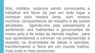Nós, cristãos, estamos sendo convocados a
trabalhar em favor da paz em todo lugar a
começar pelo nossos lares, com nossos
vizinhos, companheiros de trabalho e de outras
atividades , ligando-nos pelo pensamento e
sentimento aos habitantes e governantes de
nosso país e de todas as demais nações , para
que aprendamos a conviver na compreensão e
respeito na diversidade de idéias e opiniões,
transformando a Terra em um mundo melhor,
mais justo e mais prazeroso.
 