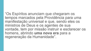 “Os Espíritos anunciam que chegaram os
tempos marcados pela Providência para uma
manifestação universal e que, sendo eles os
ministros de Deus e os agentes de sua
vontade, tem por missão instruir e esclarecer os
homens, abrindo uma nova era para a
regeneração da Humanidade”.
 