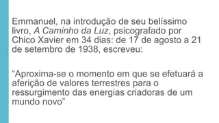 Emmanuel, na introdução de seu belíssimo
livro, A Caminho da Luz, psicografado por
Chico Xavier em 34 dias: de 17 de agosto a 21
de setembro de 1938, escreveu:
“Aproxima-se o momento em que se efetuará a
aferição de valores terrestres para o
ressurgimento das energias criadoras de um
mundo novo”
 