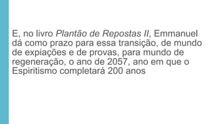 E, no livro Plantão de Repostas II, Emmanuel
dá como prazo para essa transição, de mundo
de expiações e de provas, para mundo de
regeneração, o ano de 2057, ano em que o
Espiritismo completará 200 anos
 