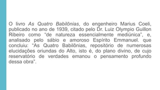 O livro As Quatro Babilônias, do engenheiro Marius Coeli,
publicado no ano de 1939, citado pelo Dr. Luiz Olympio Guillon
Ribeiro como “de natureza essencialmente mediúnica”, e,
analisado pelo sábio e amoroso Espírito Emmanuel. que
concluiu: “As Quatro Babilônias, repositório de numerosas
elucidações oriundas do Alto, isto é, do plano divino, de cujo
reservatório de verdades emanou o pensamento profundo
dessa obra”.
 
