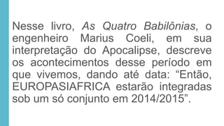 Nesse livro, As Quatro Babilônias, o
engenheiro Marius Coeli, em sua
interpretação do Apocalipse, descreve
os acontecimentos desse período em
que vivemos, dando até data: “Então,
EUROPASIAFRICA estarão integradas
sob um só conjunto em 2014/2015”.
 