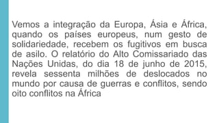 Vemos a integração da Europa, Ásia e África,
quando os países europeus, num gesto de
solidariedade, recebem os fugitivos em busca
de asilo. O relatório do Alto Comissariado das
Nações Unidas, do dia 18 de junho de 2015,
revela sessenta milhões de deslocados no
mundo por causa de guerras e conflitos, sendo
oito conflitos na África
 