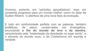 Vivemos, portanto, em “períodos apocalípticos”, mas, em
constante progresso para um mundo melhor, como no dizer de
Guillon Ribeiro: “a abertura de uma nova fase da evolução.
E tudo em conformidade perfeita com as palavras, também
proféticas, de Jesus, conservadas nos Evangelhos,
anunciando o fim do mundo do erro e da mentira,
caracterizado pela “implantação da desolação no lugar santo”, e
o advento do mundo novo, o do Cristianismo em espírito e
verdade
 