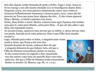 Seis dias depois, tendo chamado de parte a Pedro, Tiago e João, Jesus os
levou consigo a um alto monte afastado (1) e se transfigurou diante deles. -
Enquanto orava, seu rosto pareceu inteiramente outro; suas vestes se
tornaram brilhantemente luminosas e brancas qual a neve, como não há
pisoeiro na Terra que possa fazer alguma tão alva. - E eles viram aparecer
Elias e Moisés, a entreter palestra com Jesus.
Então, disse Pedro a Jesus: Mestre, estamos bem aqui; façamos três tendas:
uma para ti, outra para Moisés, outra para Elias. - É que ele não sabia o que
dizia, tão espantado estava.
Ao mesmo tempo, apareceu uma nuvem que os cobriu; e, dessa nuvem, uma
voz partiu, fazendo ouvir estas palavras: Este é meu Filho bem-amado;
escutai-o.
Logo, olhando para todos os lados, a ninguém mais viram,
senão a Jesus, que ficara a sós com eles.
Quando desciam do monte, ordenou-lhes ele que
a ninguém falassem do que tinham visto, até que o
Filho do Homem ressuscitasse dentre os mortos.
-E eles conservaram em segredo o fato, inquirindo
-uns dos outros o que teria ele querido dizer com estas
-palavras: Até que o Filho do Homem tenha ressuscitado
-dentre os mortos. (S. Marcos, cap. IX, vv. 1 a 9.)
 