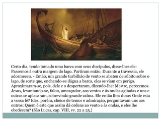 Certo dia, tendo tomado uma barca com seus discípulos, disse-lhes ele:
Passemos à outra margem do lago. Partiram então. Durante a travessia, ele
adormeceu. - Então, um grande turbilhão de vento se abateu de súbito sobre o
lago, de sorte que, enchendo-se dágua a barca, eles se viam em perigo.
Aproximaram-se, pois, dele e o despertaram, dizendo-lhe: Mestre, perecemos.
Jesus, levantando-se, falou, ameaçador, aos ventos e às ondas agitadas e uns e
outras se aplacaram, sobrevindo grande calma. Ele então lhes disse: Onde esta
a vossa fé? Eles, porém, cheios de temor e admiração, perguntavam uns aos
outros: Quem é este que assim dá ordens ao vento e às ondas, e eles lhe
obedecem? (São Lucas, cap. VIII, vv. 22 a 25.)
 