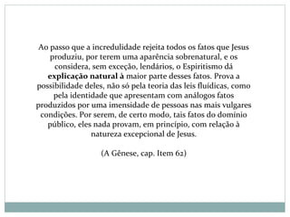 Ao passo que a incredulidade rejeita todos os fatos que Jesus
produziu, por terem uma aparência sobrenatural, e os
considera, sem exceção, lendários, o Espiritismo dá
explicação natural à maior parte desses fatos. Prova a
possibilidade deles, não só pela teoria das leis fluídicas, como
pela identidade que apresentam com análogos fatos
produzidos por uma imensidade de pessoas nas mais vulgares
condições. Por serem, de certo modo, tais fatos do domínio
público, eles nada provam, em princípio, com relação à
natureza excepcional de Jesus.
(A Gênese, cap. Item 62)
 