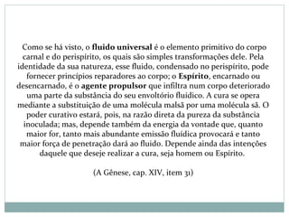  Como se há visto, o fluido universal é o elemento primitivo do corpo
carnal e do perispírito, os quais são simples transformações dele. Pela
identidade da sua natureza, esse fluido, condensado no perispírito, pode
fornecer princípios reparadores ao corpo; o Espírito, encarnado ou
desencarnado, é o agente propulsor que infiltra num corpo deteriorado
uma parte da substância do seu envoltório fluídico. A cura se opera
mediante a substituição de uma molécula malsã por uma molécula sã. O
poder curativo estará, pois, na razão direta da pureza da substância
inoculada; mas, depende também da energia da vontade que, quanto
maior for, tanto mais abundante emissão fluídica provocará e tanto
maior força de penetração dará ao fluido. Depende ainda das intenções
daquele que deseje realizar a cura, seja homem ou Espírito.
(A Gênese, cap. XIV, item 31)
 