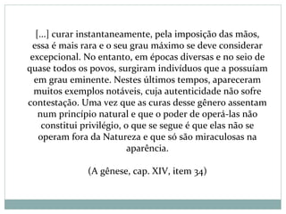 [...] curar instantaneamente, pela imposição das mãos,
essa é mais rara e o seu grau máximo se deve considerar
excepcional. No entanto, em épocas diversas e no seio de
quase todos os povos, surgiram indivíduos que a possuíam
em grau eminente. Nestes últimos tempos, apareceram
muitos exemplos notáveis, cuja autenticidade não sofre
contestação. Uma vez que as curas desse gênero assentam
num princípio natural e que o poder de operá-las não
constitui privilégio, o que se segue é que elas não se
operam fora da Natureza e que só são miraculosas na
aparência.
(A gênese, cap. XIV, item 34)
 