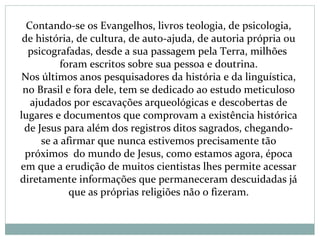 Contando-se os Evangelhos, livros teologia, de psicologia,
de história, de cultura, de auto-ajuda, de autoria própria ou
psicografadas, desde a sua passagem pela Terra, milhões
foram escritos sobre sua pessoa e doutrina.
Nos últimos anos pesquisadores da história e da linguística,
no Brasil e fora dele, tem se dedicado ao estudo meticuloso
ajudados por escavações arqueológicas e descobertas de
lugares e documentos que comprovam a existência histórica
de Jesus para além dos registros ditos sagrados, chegando-
se a afirmar que nunca estivemos precisamente tão
próximos do mundo de Jesus, como estamos agora, época
em que a erudição de muitos cientistas lhes permite acessar
diretamente informações que permaneceram descuidadas já
que as próprias religiões não o fizeram.
 