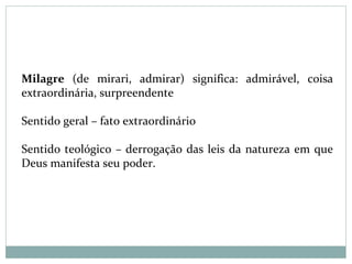 Milagre (de mirari, admirar) significa: admirável, coisa
extraordinária, surpreendente
Sentido geral – fato extraordinário
Sentido teológico – derrogação das leis da natureza em que
Deus manifesta seu poder.
 