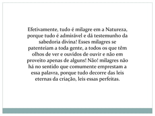 Efetivamente, tudo é milagre em a Natureza,
porque tudo é admirável e dá testemunho da
sabedoria divina! Esses milagres se
patenteiam a toda gente, a todos os que têm
olhos de ver e ouvidos de ouvir e não em
proveito apenas de alguns! Não! milagres não
há no sentido que comumente emprestam a
essa palavra, porque tudo decorre das leis
eternas da criação, leis essas perfeitas.
 