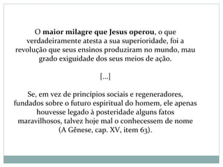 O maior milagre que Jesus operou, o que
verdadeiramente atesta a sua superioridade, foi a
revolução que seus ensinos produziram no mundo, mau
grado exiguidade dos seus meios de ação.
[...]
Se, em vez de princípios sociais e regeneradores,
fundados sobre o futuro espiritual do homem, ele apenas
houvesse legado à posteridade alguns fatos
maravilhosos, talvez hoje mal o conhecessem de nome
(A Gênese, cap. XV, item 63).
 
