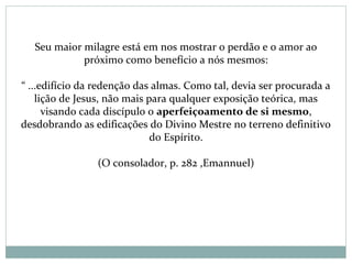 Seu maior milagre está em nos mostrar o perdão e o amor ao
próximo como benefício a nós mesmos:
“ ...edifício da redenção das almas. Como tal, devia ser procurada a
lição de Jesus, não mais para qualquer exposição teórica, mas
visando cada discípulo o aperfeiçoamento de si mesmo,
desdobrando as edificações do Divino Mestre no terreno definitivo
do Espírito.
(O consolador, p. 282 ,Emannuel)
 
