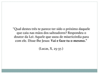 “Qual destes três te parece ter sido o próximo daquele
que caiu nas mãos dos salteadores? Respondeu o
doutor da Lei: Aquele que usou de misericórdia para
com ele. Disse-lhe Jesus: Vai e faze tu o mesmo.”
(Lucas, X, 25-37.)
 