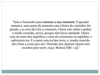 “Saiu o Semeador para semear a sua semente. E quando
semeava, uma parte da semente caiu à beira do caminho; foi
pisada, e as aves do Céu a comeram. Outra caiu sobre a pedra;
e tendo crescido, secou, porque não havia umidade. Outra
caiu no meio dos espinhos; e com ela cresceram os espinhos, e
sufocaram-na. E a outra caiu na boa terra, e, tendo crescido,
deu fruto a cento por um. Dizendo isto clamou: Quem tem
ouvidos para ouvir, ouça. Mateus XIII- 1-9).”
 
