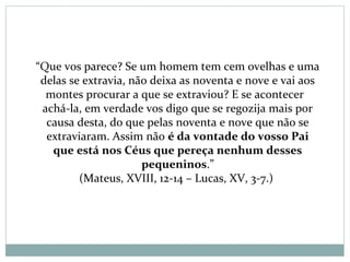 “Que vos parece? Se um homem tem cem ovelhas e uma
delas se extravia, não deixa as noventa e nove e vai aos
montes procurar a que se extraviou? E se acontecer
achá-la, em verdade vos digo que se regozija mais por
causa desta, do que pelas noventa e nove que não se
extraviaram. Assim não é da vontade do vosso Pai
que está nos Céus que pereça nenhum desses
pequeninos.”
(Mateus, XVIII, 12-14 – Lucas, XV, 3-7.)
 