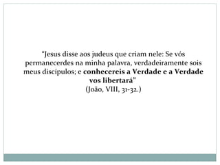 “Jesus disse aos judeus que criam nele: Se vós
permanecerdes na minha palavra, verdadeiramente sois
meus discípulos; e conhecereis a Verdade e a Verdade
vos libertará”
(João, VIII, 31-32.)
 