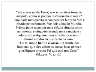 “Vós sois o sal da Terra; se o sal se tiver tornado
insípido, como se poderá restaurar-lhe o sabor?
Para nada mais presta senão para ser lançado fora e
pisado pelos homens. Vós sois a luz do Mundo.
Não se pode esconder uma cidade situada sobre
um monte; e ninguém acende uma candeia e a
coloca sob o alqueire, mas no velador e assim
alumia a todos os que estão na casa.
“De tal modo brilhe a vossa luz diante dos
homens, que eles vejam as vossas boas obras e
glorifiquem o vosso Pai que está nos Céus.”
(Mateus, V, 12-16.)
 