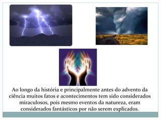 Ao longo da história e principalmente antes do advento da
ciência muitos fatos e acontecimentos tem sido considerados
miraculosos, pois mesmo eventos da natureza, eram
considerados fantásticos por não serem explicados.
 