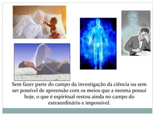 Sem fazer parte do campo da investigação da ciência ou sem
ser possível de apreensão com os meios que a mesma possui
hoje, o que é espiritual restou ainda no campo do
extraordinário e impossível.
 