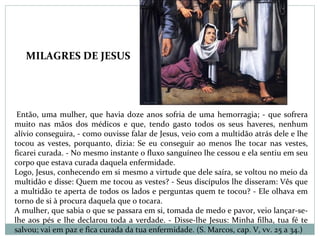 Então, uma mulher, que havia doze anos sofria de uma hemorragia; - que sofrera
muito nas mãos dos médicos e que, tendo gasto todos os seus haveres, nenhum
alívio conseguira, - como ouvisse falar de Jesus, veio com a multidão atrás dele e lhe
tocou as vestes, porquanto, dizia: Se eu conseguir ao menos lhe tocar nas vestes,
ficarei curada. - No mesmo instante o fluxo sanguíneo lhe cessou e ela sentiu em seu
corpo que estava curada daquela enfermidade.
Logo, Jesus, conhecendo em si mesmo a virtude que dele saíra, se voltou no meio da
multidão e disse: Quem me tocou as vestes? - Seus discípulos lhe disseram: Vês que
a multidão te aperta de todos os lados e perguntas quem te tocou? - Ele olhava em
torno de si à procura daquela que o tocara.
A mulher, que sabia o que se passara em si, tomada de medo e pavor, veio lançar-se-
lhe aos pés e lhe declarou toda a verdade. - Disse-lhe Jesus: Minha filha, tua fé te
salvou; vai em paz e fica curada da tua enfermidade. (S. Marcos, cap. V, vv. 25 a 34.)
MILAGRES DE JESUS
 