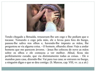 Tendo chegado a Betsaida, trouxeram-lhe um cego e lhe pediam que o
tocasse. Tomando o cego pela mão, ele o levou para fora do burgo,
passou-lhe saliva nos olhos e, havendo-lhe imposto as mãos, lhe
perguntou se via alguma coisa. - O homem, olhando; disse: Vejo a andar
homens que me parecem árvores. - Jesus lhe colocou de novo as mãos
sobre os olhos e ele começou a ver melhor. Afinal, ficou tão
perfeitamente curado, que via distintamente todas as coisas. - Ele o
mandou para casa, dizendo-lhe: Vai para tua casa; se entrares no burgo,
a ninguém digas o que se deu contigo. (S. Marcos, cap. VIII, vv. 22 a 26.)
 