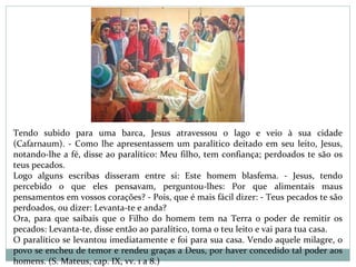 Tendo subido para uma barca, Jesus atravessou o lago e veio à sua cidade
(Cafarnaum). - Como lhe apresentassem um paralítico deitado em seu leito, Jesus,
notando-lhe a fé, disse ao paralítico: Meu filho, tem confiança; perdoados te são os
teus pecados.
Logo alguns escribas disseram entre si: Este homem blasfema. - Jesus, tendo
percebido o que eles pensavam, perguntou-lhes: Por que alimentais maus
pensamentos em vossos corações? - Pois, que é mais fácil dizer: - Teus pecados te são
perdoados, ou dizer: Levanta-te e anda?
Ora, para que saibais que o Filho do homem tem na Terra o poder de remitir os
pecados: Levanta-te, disse então ao paralítico, toma o teu leito e vai para tua casa.
O paralítico se levantou imediatamente e foi para sua casa. Vendo aquele milagre, o
povo se encheu de temor e rendeu graças a Deus, por haver concedido tal poder aos
homens. (S. Mateus, cap. IX, vv. 1 a 8.)
 