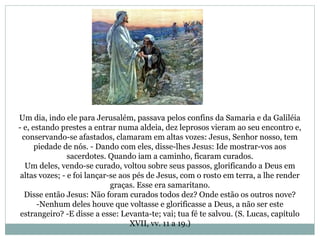 Um dia, indo ele para Jerusalém, passava pelos confins da Samaria e da Galiléia
- e, estando prestes a entrar numa aldeia, dez leprosos vieram ao seu encontro e,
conservando-se afastados, clamaram em altas vozes: Jesus, Senhor nosso, tem
piedade de nós. - Dando com eles, disse-lhes Jesus: Ide mostrar-vos aos
sacerdotes. Quando iam a caminho, ficaram curados.
Um deles, vendo-se curado, voltou sobre seus passos, glorificando a Deus em
altas vozes; - e foi lançar-se aos pés de Jesus, com o rosto em terra, a lhe render
graças. Esse era samaritano.
Disse então Jesus: Não foram curados todos dez? Onde estão os outros nove?
-Nenhum deles houve que voltasse e glorificasse a Deus, a não ser este
estrangeiro? -E disse a esse: Levanta-te; vai; tua fé te salvou. (S. Lucas, capítulo
XVII, vv. 11 a 19.)
 