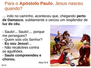 Atos 9-3
Para o Apóstolo Paulo, Jesus nasceu
quando?
… indo no caminho, aconteceu que, chegando perto
de Damasco, subitamente o cercou um resplendor de
luz do céu.
- Saulo!... Saulo!.... porque
me persegues?
- Quem sois vós Senhor?
- Eu sou Jesus!...
- Não recalcitres contra
os aguilhões.
- Saulo compreendeu e
chorou.
10/33
 